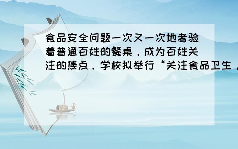 食品安全问题一次又一次地考验着普通百姓的餐桌，成为百姓关注的焦点。学校拟举行“关注食品卫生，共创安全家园”综合性实践活动