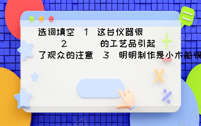 选词填空（1）这台仪器很（ ） （2）（ ）的工艺品引起了观众的注意（3）明明制作是小木船很（ ）（4）人们称赞牙雕工人