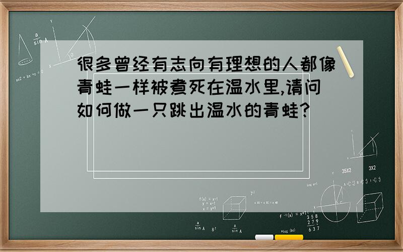 很多曾经有志向有理想的人都像青蛙一样被煮死在温水里,请问如何做一只跳出温水的青蛙?