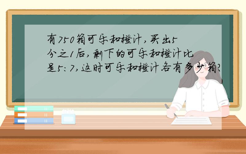 有750箱可乐和橙汁,买出5分之1后,剩下的可乐和橙汁比是5：7,这时可乐和橙汁各有多少箱?