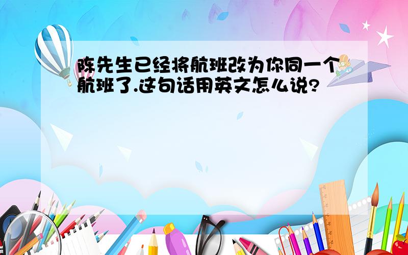 陈先生已经将航班改为你同一个航班了.这句话用英文怎么说?