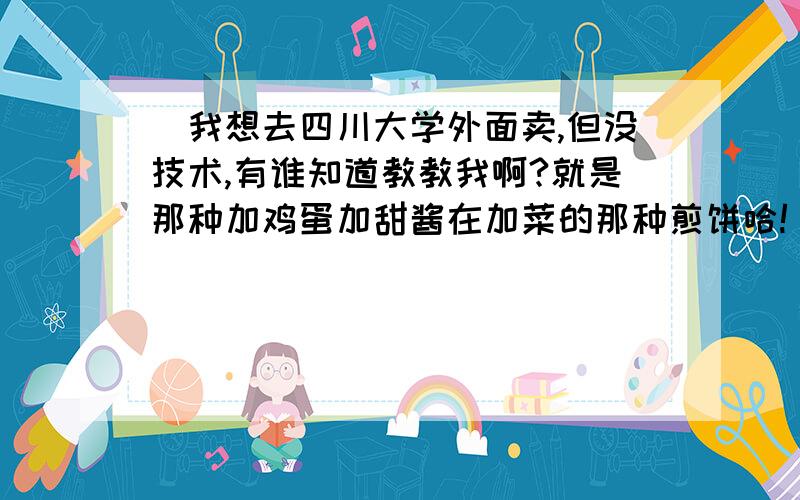 （我想去四川大学外面卖,但没技术,有谁知道教教我啊?就是那种加鸡蛋加甜酱在加菜的那种煎饼哈!