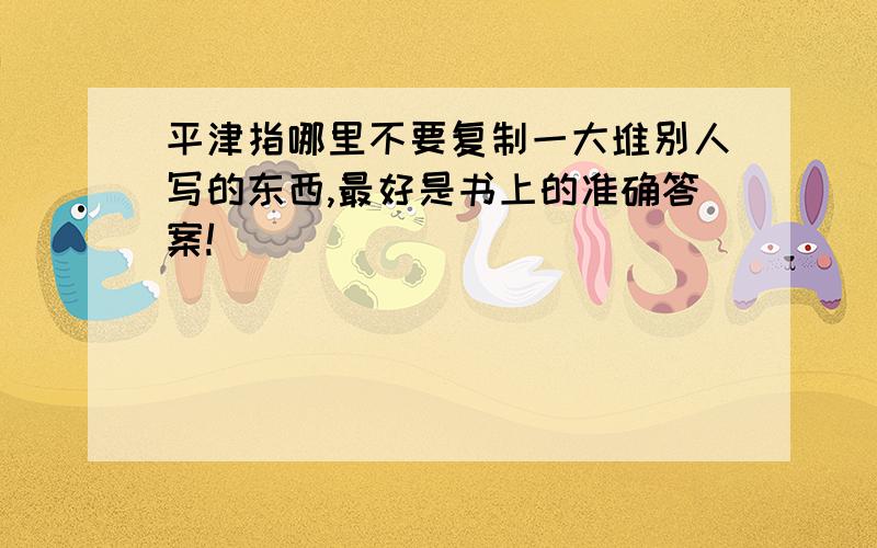 平津指哪里不要复制一大堆别人写的东西,最好是书上的准确答案!