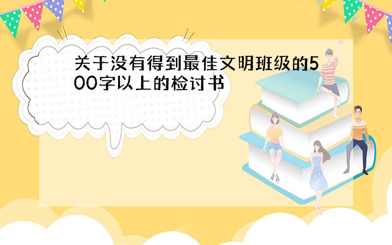 关于没有得到最佳文明班级的500字以上的检讨书