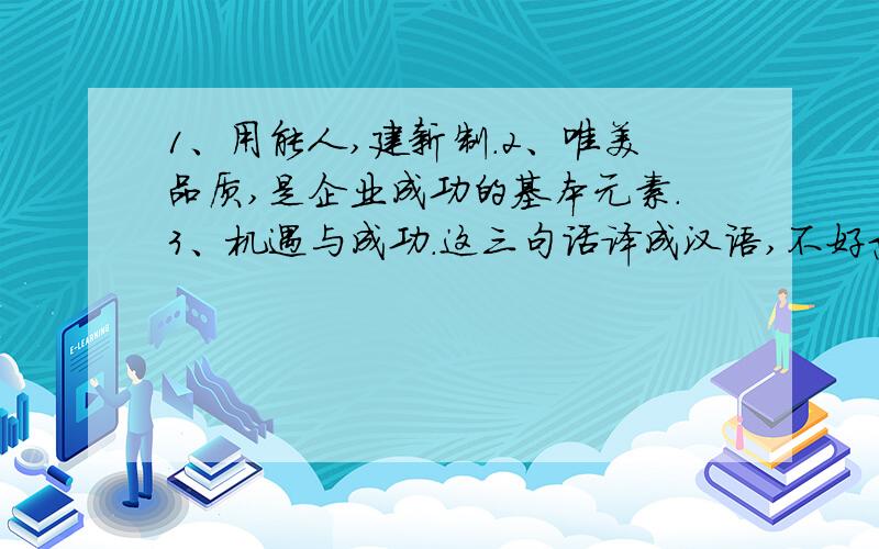 1、用能人,建新制.2、唯美品质,是企业成功的基本元素.3、机遇与成功.这三句话译成汉语,不好意思,一着急写错了,是汉译