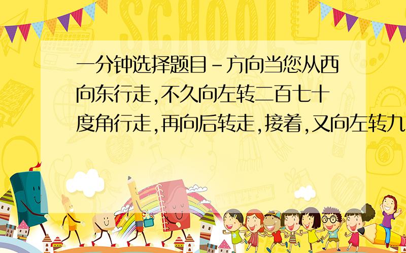 一分钟选择题目-方向当您从西向东行走,不久向左转二百七十度角行走,再向后转走,接着,又向左转九十度角走,最后又向后转走.