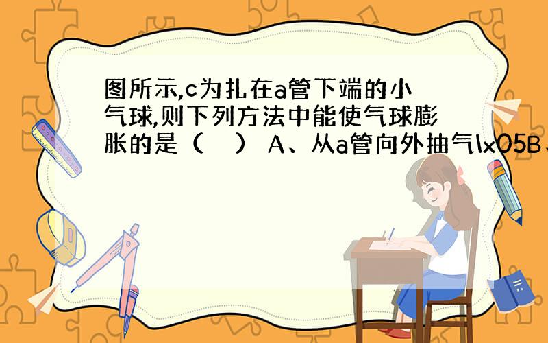 图所示,c为扎在a管下端的小气球,则下列方法中能使气球膨胀的是（　　） A、从a管向外抽气\x05B、从