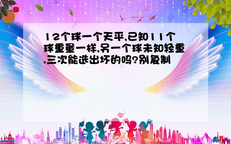 12个球一个天平,已知11个球重量一样,另一个球未知轻重.三次能选出坏的吗?别复制