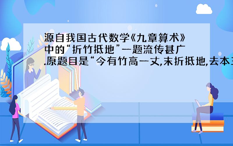 源自我国古代数学《九章算术》中的“折竹抵地”一题流传甚广.原题目是“今有竹高一丈,末折抵地,去本三尺,问折者高几何?”意