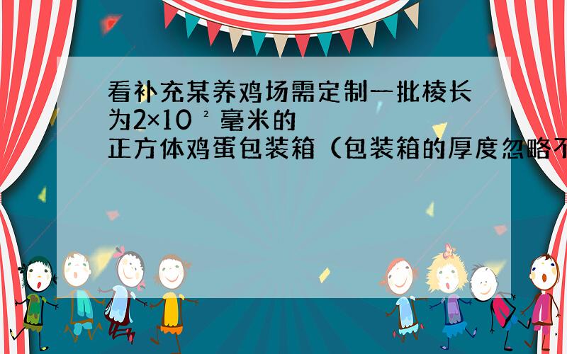 看补充某养鸡场需定制一批棱长为2×10²毫米的正方体鸡蛋包装箱（包装箱的厚度忽略不计）,求一个这样的包装箱的容