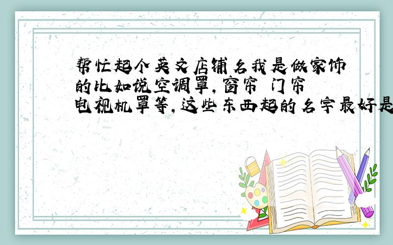 帮忙起个英文店铺名我是做家饰的比如说空调罩,窗帘 门帘 电视机罩等,这些东西起的名字最好是英文的,然后能用中文读能不能把