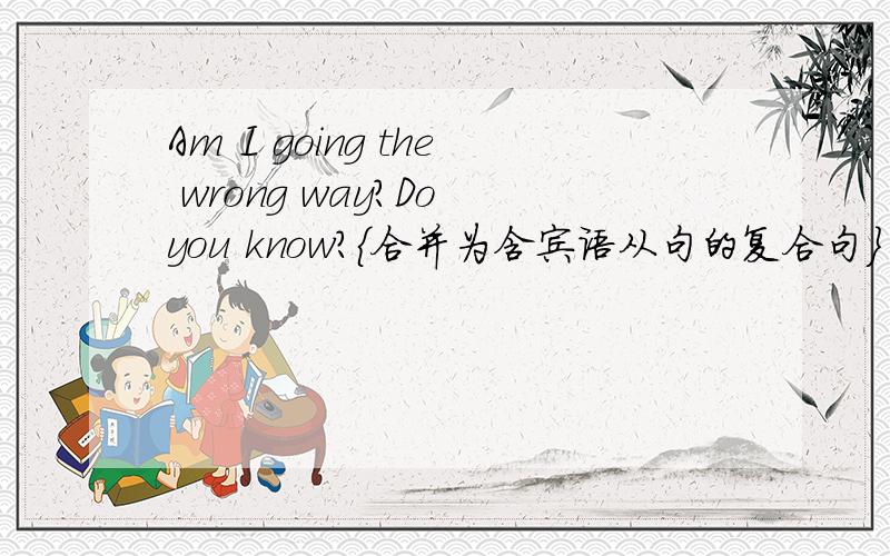 Am I going the wrong way?Do you know?{合并为含宾语从句的复合句}