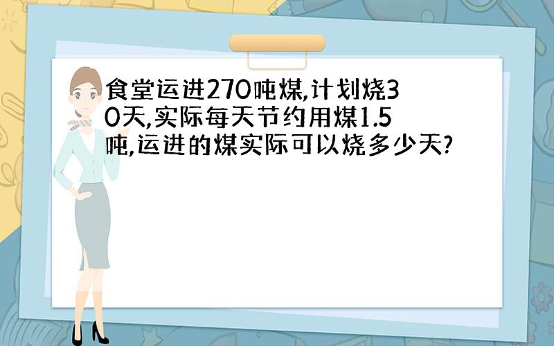 食堂运进270吨煤,计划烧30天,实际每天节约用煤1.5吨,运进的煤实际可以烧多少天?