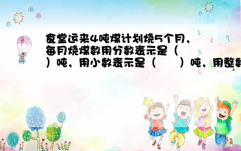 食堂运来4吨煤计划烧5个月，每月烧煤数用分数表示是（　　）吨，用小数表示是（　　）吨，用整数表示是（　　）千克；每月烧煤