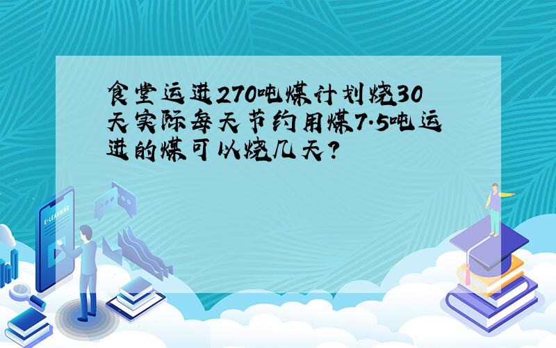 食堂运进270吨煤计划烧30天实际每天节约用煤7.5吨运进的煤可以烧几天?