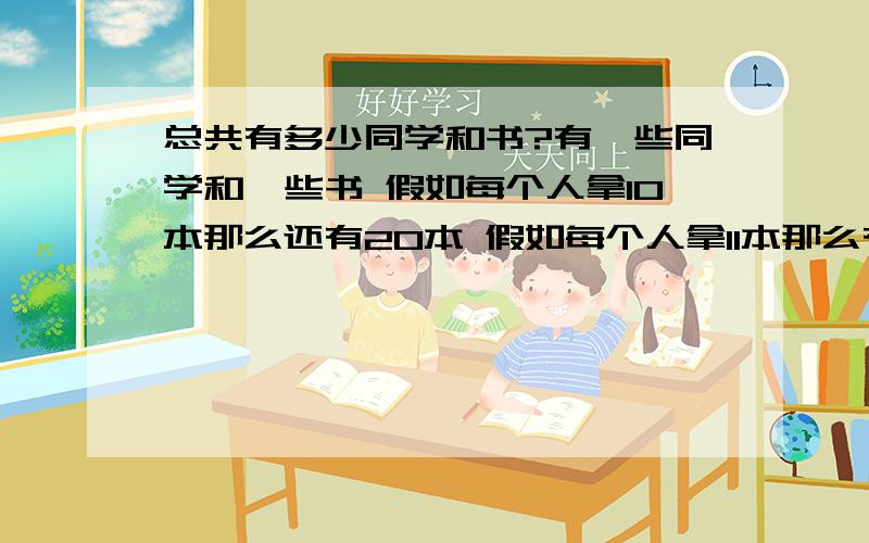 总共有多少同学和书?有一些同学和一些书 假如每个人拿10本那么还有20本 假如每个人拿11本那么有1个同学根本没拿到书还