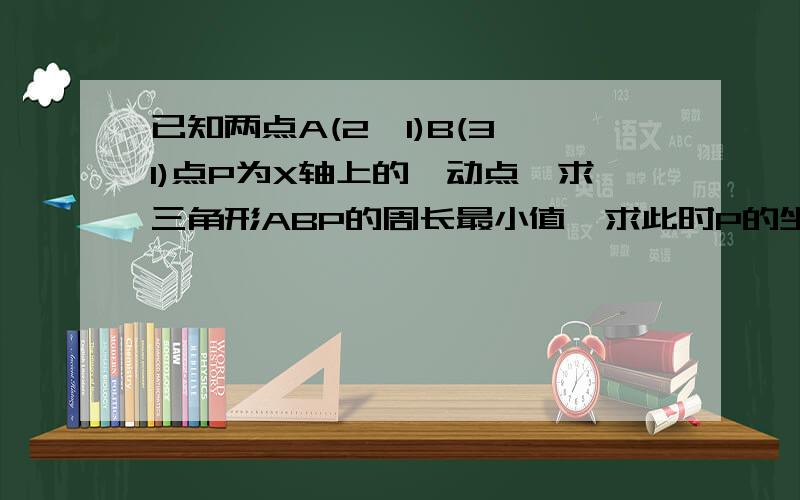 已知两点A(2,1)B(3,1)点P为X轴上的一动点,求三角形ABP的周长最小值,求此时P的坐标