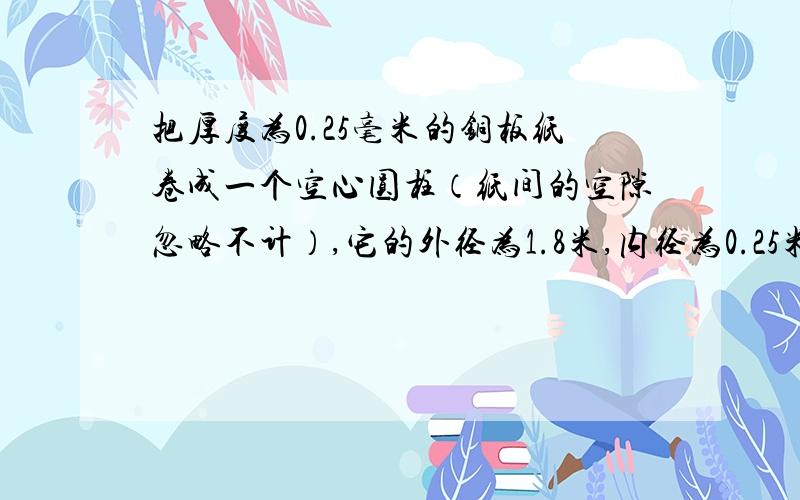 把厚度为0.25毫米的铜板纸卷成一个空心圆柱（纸间的空隙忽略不计）,它的外径为1.8米,内径为0.25米.这卷铜板纸展开