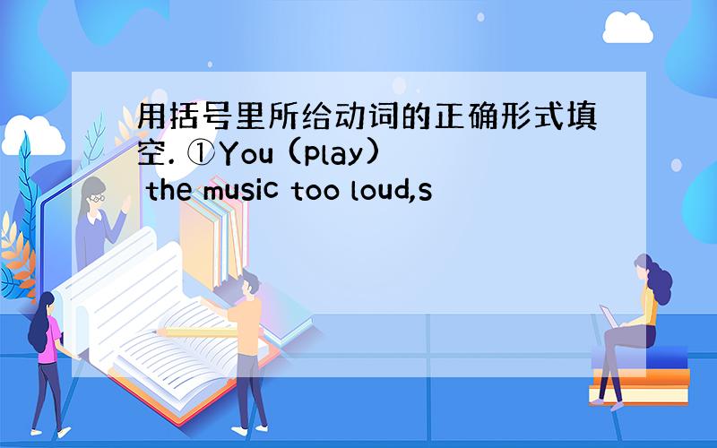 用括号里所给动词的正确形式填空. ①You (play) the music too loud,s