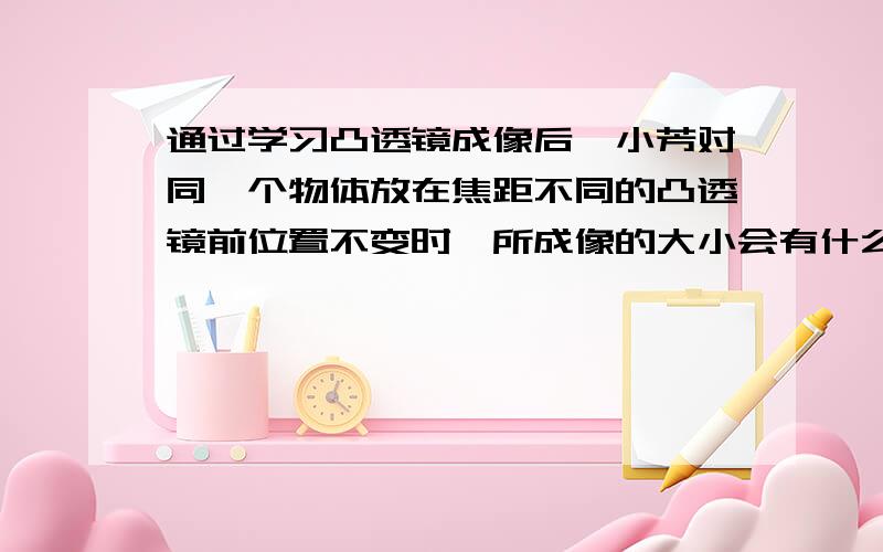 通过学习凸透镜成像后,小芳对同一个物体放在焦距不同的凸透镜前位置不变时,所成像的大小会有什么变化产生了兴趣.老师供给小芳