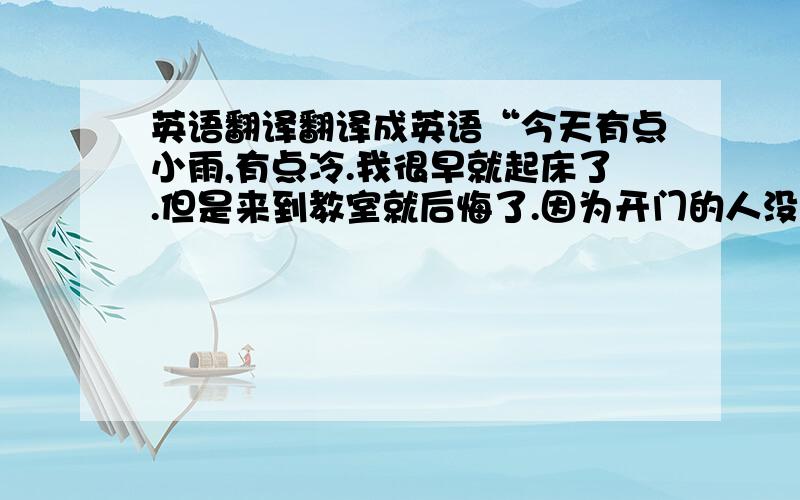 英语翻译翻译成英语“今天有点小雨,有点冷.我很早就起床了.但是来到教室就后悔了.因为开门的人没用来.可能是因为今天下雨他