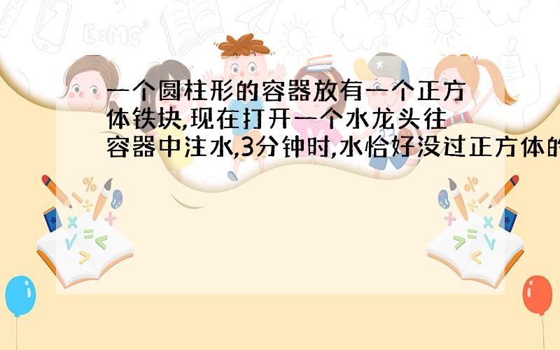 一个圆柱形的容器放有一个正方体铁块,现在打开一个水龙头往容器中注水,3分钟时,水恰好没过正方体的顶面