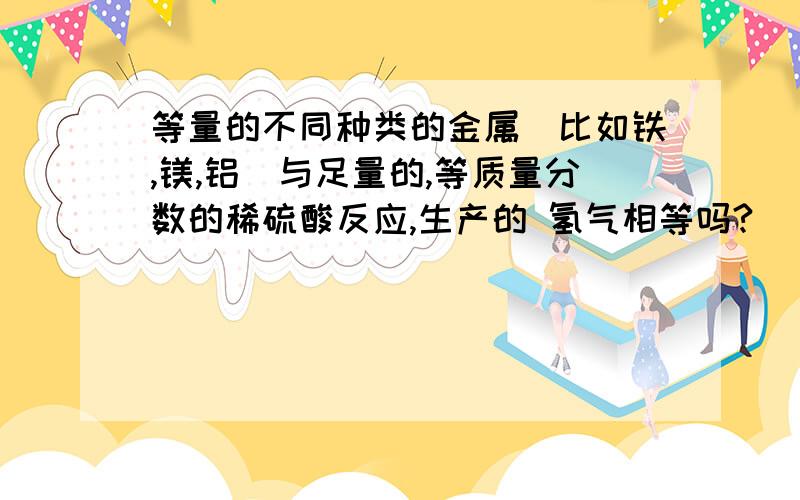 等量的不同种类的金属（比如铁,镁,铝）与足量的,等质量分数的稀硫酸反应,生产的 氢气相等吗?