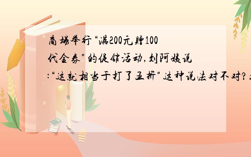 商场举行“满200元赠100代金券”的促销活动,刘阿姨说:“这就相当于打了五折”这种说法对不对?为什么?