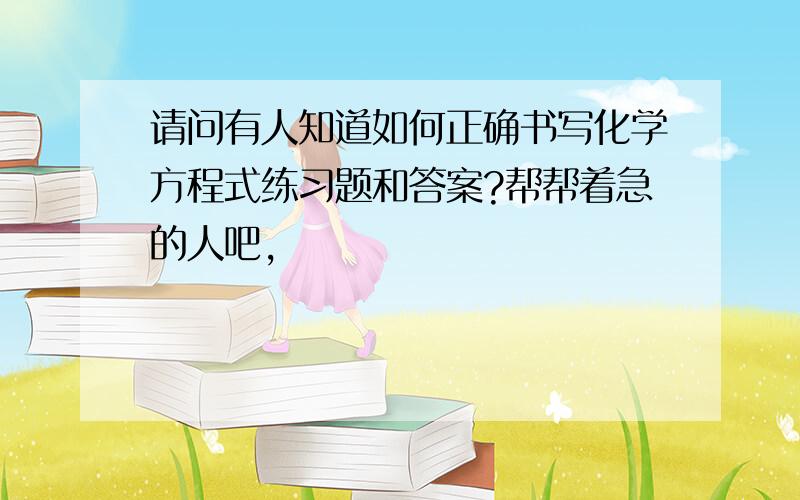 请问有人知道如何正确书写化学方程式练习题和答案?帮帮着急的人吧,