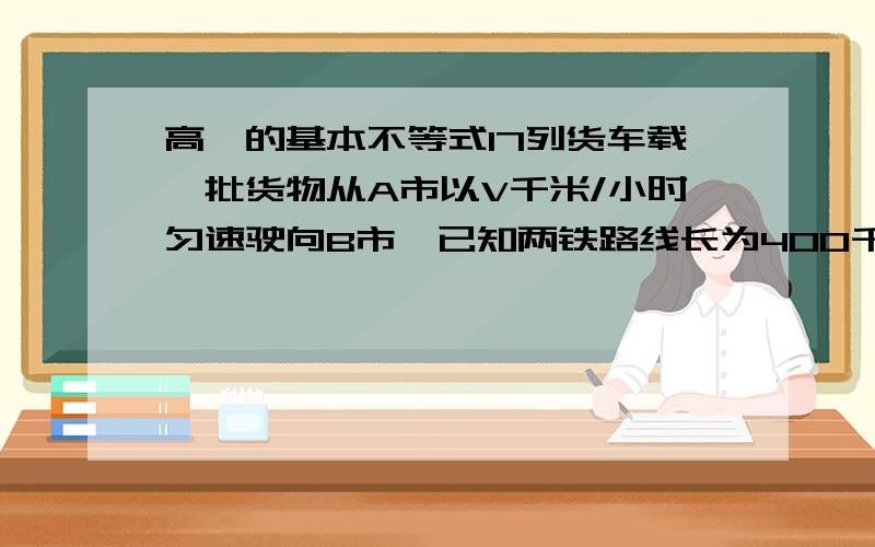 高一的基本不等式17列货车载一批货物从A市以V千米/小时匀速驶向B市,已知两铁路线长为400千米,每辆列货车的间距不得不