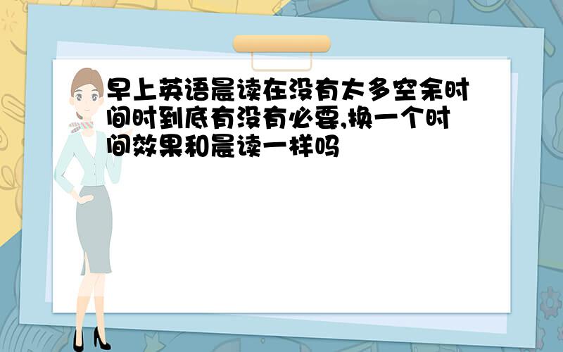 早上英语晨读在没有太多空余时间时到底有没有必要,换一个时间效果和晨读一样吗