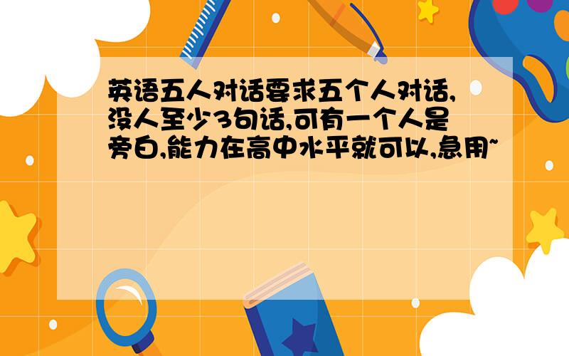 英语五人对话要求五个人对话,没人至少3句话,可有一个人是旁白,能力在高中水平就可以,急用~