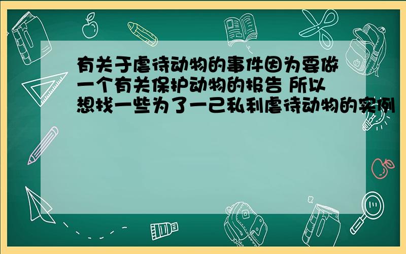 有关于虐待动物的事件因为要做一个有关保护动物的报告 所以想找一些为了一己私利虐待动物的实例（时间不要很久以前）3Q