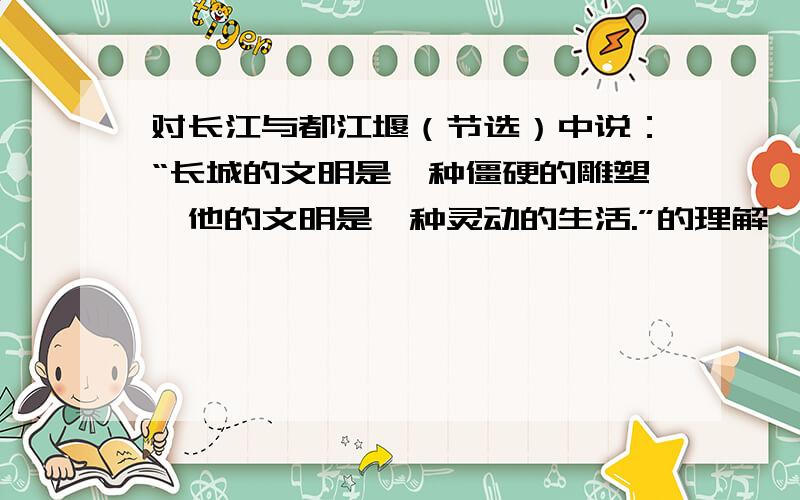 对长江与都江堰（节选）中说：“长城的文明是一种僵硬的雕塑,他的文明是一种灵动的生活.”的理解