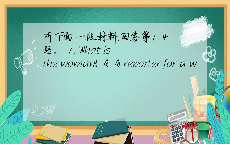 听下面一段材料，回答第1-4题。 1. What is the woman? A. A reporter for a w