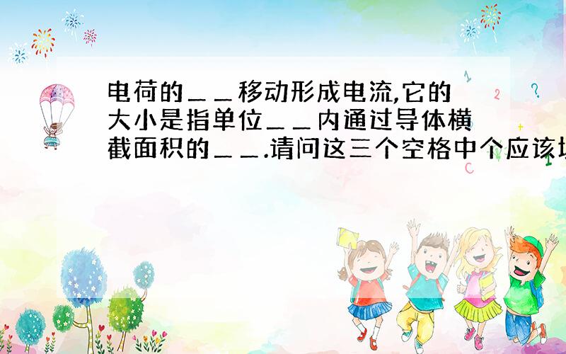 电荷的＿＿移动形成电流,它的大小是指单位＿＿内通过导体横截面积的＿＿.请问这三个空格中个应该填什么?