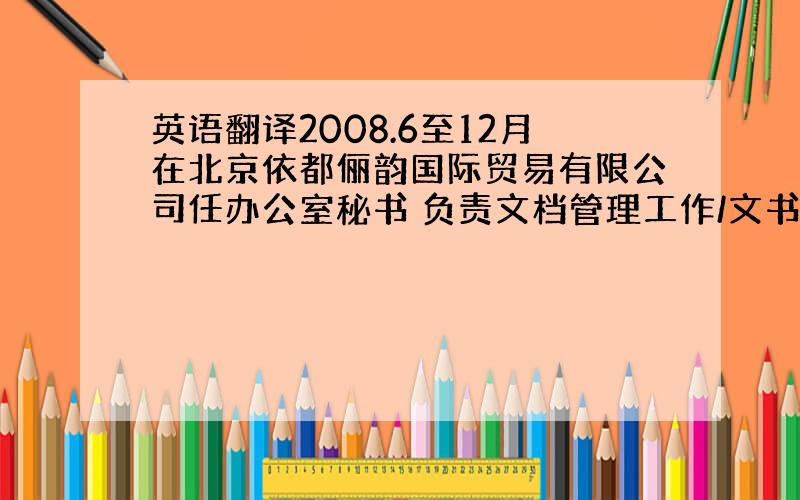 英语翻译2008.6至12月在北京依都俪韵国际贸易有限公司任办公室秘书 负责文档管理工作/文书写作、文件打印等/机票、酒