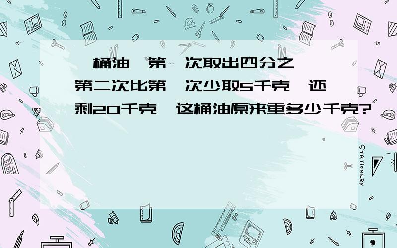 一桶油,第一次取出四分之一,第二次比第一次少取5千克,还剩20千克,这桶油原来重多少千克?