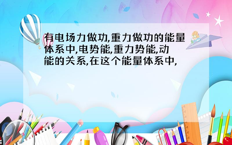 有电场力做功,重力做功的能量体系中,电势能,重力势能,动能的关系,在这个能量体系中,