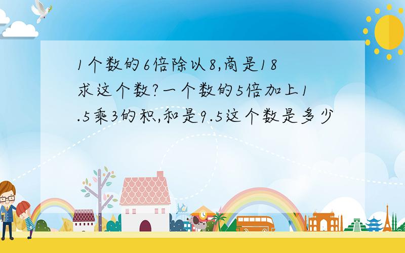 1个数的6倍除以8,商是18求这个数?一个数的5倍加上1.5乘3的积,和是9.5这个数是多少