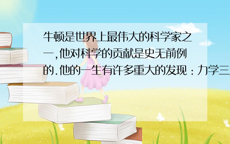 牛顿是世界上最伟大的科学家之一,他对科学的贡献是史无前例的.他的一生有许多重大的发现：力学三定律、万有引力、冷却定律以及