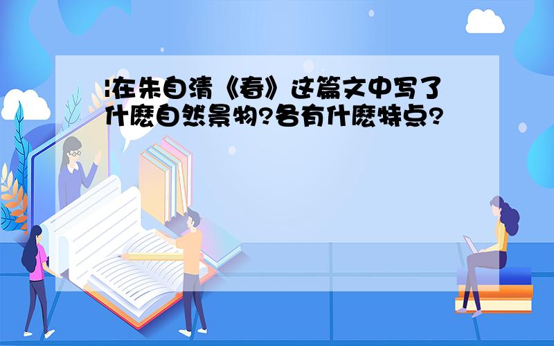 |在朱自清《春》这篇文中写了什麽自然景物?各有什麽特点?