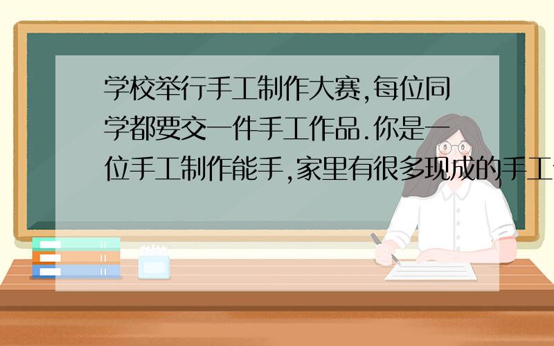 学校举行手工制作大赛,每位同学都要交一件手工作品.你是一位手工制作能手,家里有很多现成的手工作品,你最要好的同学向你要一