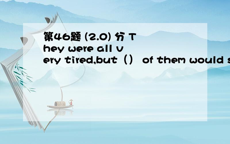 第46题 (2.0) 分 They were all very tired,but（） of them would st