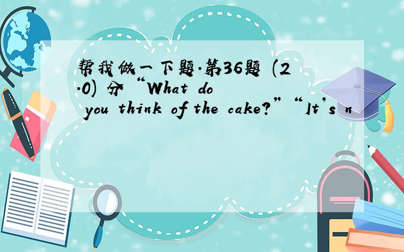 帮我做一下题.第36题 (2.0) 分 “What do you think of the cake?” “It’s n