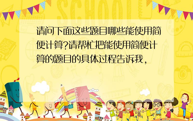 请问下面这些题目哪些能使用简便计算?请帮忙把能使用简便计算的题目的具体过程告诉我,