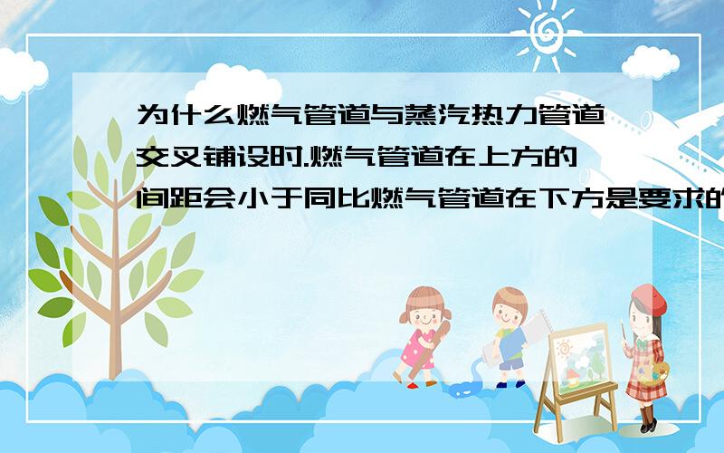 为什么燃气管道与蒸汽热力管道交叉铺设时.燃气管道在上方的间距会小于同比燃气管道在下方是要求的间距；当蒸汽管温度超过一定时