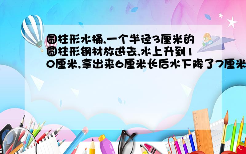 圆柱形水桶,一个半径3厘米的圆柱形钢材放进去,水上升到10厘米,拿出来6厘米长后水下降了7厘米求钢管面积