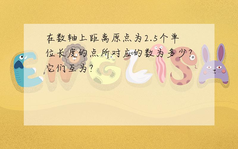 在数轴上距离原点为2.5个单位长度的点所对应的数为多少?它们互为?