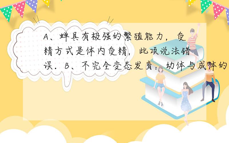 A、蝉具有极强的繁殖能力，受精方式是体内受精，此项说法错误．B、不完全变态发育：幼体与成体的形态结构和生活习性